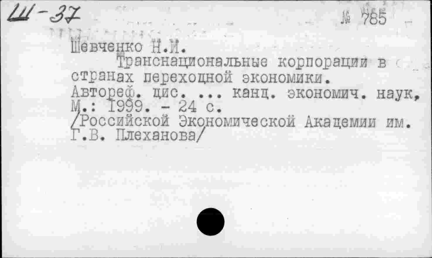 ﻿^7-	785
Ыевченко И.И.
Транснациональные корпорации в странах переходной экономики.
Авторе®, цис. ... канц. экономия, наук М.: 1909. - 24 с.
/Российской Экономической Академии им.
Г.В. Плеханова/